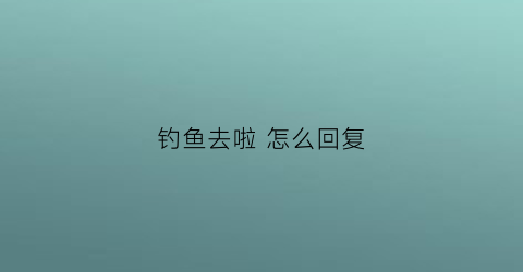 钓鱼去啦怎么回复(别人说钓鱼去了怎么回复)